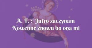 a. f. : jutro zaczynam nowennę znowu bo ona mi daje siłę i podnosi z najgorszych depresji