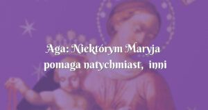 aga: niektórym maryja pomaga natychmiast, inni muszą trochę poczekać