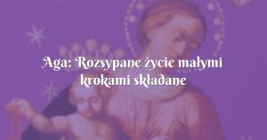 aga: rozsypane życie małymi krokami składane przez maryję ;)