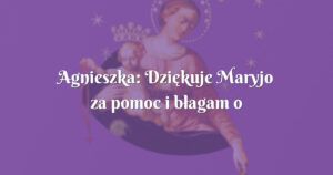 agnieszka: dziękuje maryjo za pomoc i błagam o kolejne łaski