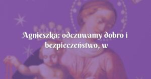 agnieszka: odczuwamy dobro i bezpieczeństwo, w bardzo trudnych sytuacjach