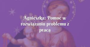 agnieszka: pomoc w rozwiązaniu problemu z pracą i inne łaski