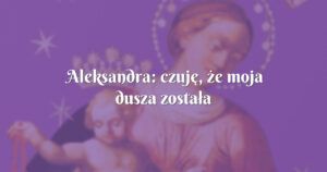 aleksandra: czuję, że moja dusza została uzdrowiona