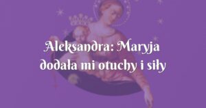 aleksandra: maryja dodała mi otuchy i siły