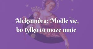 aleksandra: modlę się, bo tylko to może mnie ocalić