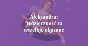 aleksandra: wdzięczność za wszelkie okazane łaski