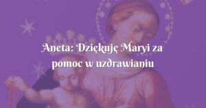 aneta: dziękuję maryi za pomoc w uzdrawianiu mojego teścia z choroby nowotworowej.