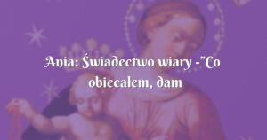 ania: Świadectwo wiary ”co obiecałem, dam wam”