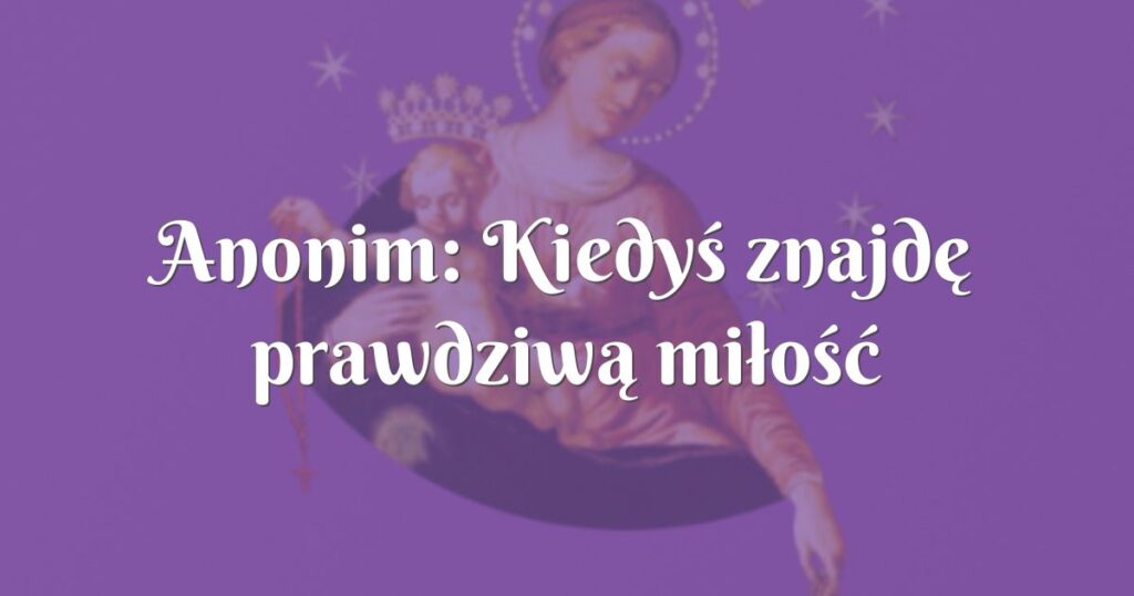 anonim: kiedyś znajdę prawdziwą miłość