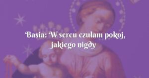 basia: w sercu czułam pokoj, jakiego nigdy dotąd jeszcze nie doswiadczyłam