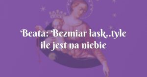 beata: bezmiar łask..tyle ile jest na niebie gwiazd.