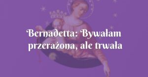 bernadetta: bywałam przerażona, ale trwała dalej w modlitwie ...