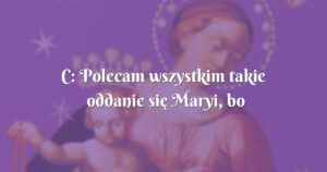 c: polecam wszystkim takie oddanie się maryi, bo wtedy wszystko się zmienia na lepsze.