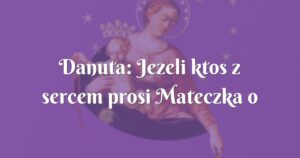 danuta: jezeli ktos z sercem prosi mateczka o łaske ten ja otrzyma.