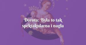 dorota: była to tak spektakularna i nagła zmiana, że nie ma innego wytłumaczenia