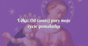 edka: od tamtej pory moje życie pomalutku nabiera prawidłowego biegu