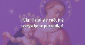 ela: i stał sie cud, już wszystko w porządku!