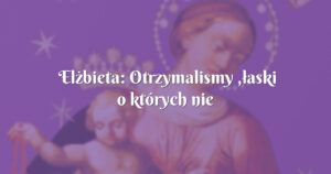 elżbieta: otrzymalismy ,łaski o których nie marzyliśmy