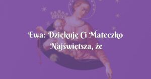 ewa: dziękuję ci mateczko najświętsza, że mnie nie opuszczasz