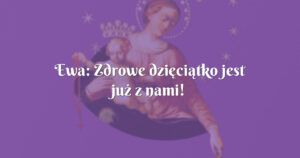 ewa: zdrowe dzięciątko jest już z nami!