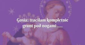 gosia: traciłam kompletnie grunt pod nogami ....