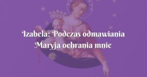 izabela: podczas odmawiania maryja ochrania mnie i bliskich płaszczem