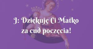 j: dziękuję ci matko za cud poczęcia!