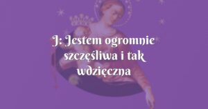 j: jestem ogromnie szczęśliwa i tak wdzięczna maryi za wszelką pomoc