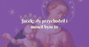 jacek: zły przychodził i mówił bym to zostawił