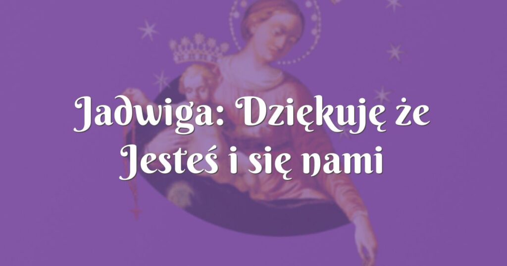 jadwiga: dziękuję że jesteś i się nami opiekujesz