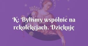 k: byliśmy wspólnie na rekolekcjach. dziękuję bogu za ten cud!