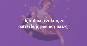 karolina: czułam, że potrzebuję pomocy naszej matki