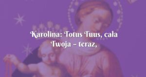 karolina: totus tuus, cała twoja – teraz, zawsze i na zawsze