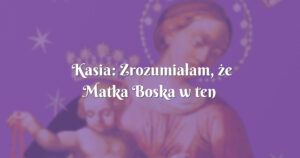 kasia: zrozumiałam, że matka boska w ten sposób chce mi dać znać ....