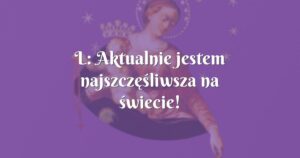 l: aktualnie jestem najszczęśliwsza na świecie!