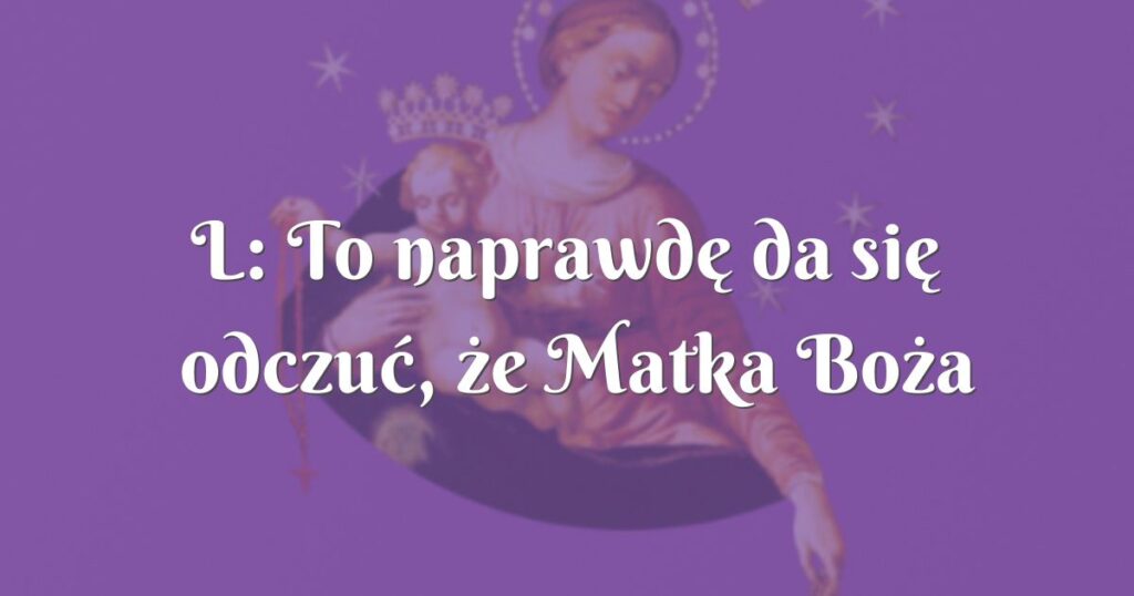 l: to naprawdę da się odczuć, że matka boża jest przy mnie bardzo blisko.