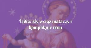 lidia: zły wciąż mataczy i komplikuje nam życie