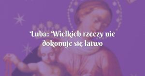 luba: wielkich rzeczy nie dokonuje się łatwo bez wysiłku i poświęcenia.