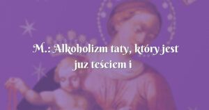 m.: alkoholizm taty, który jest juz teściem i dziadkiem.