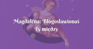 magdalena: błogoslawionaś ty między niewiastami i błogosławiony owoc żywota twojego, jezus!