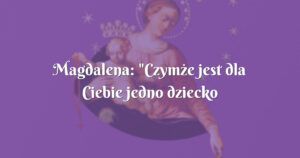 magdalena: "czymże jest dla ciebie jedno dziecko małe"