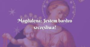 magdalena: jestem bardzo szczęśliwa!