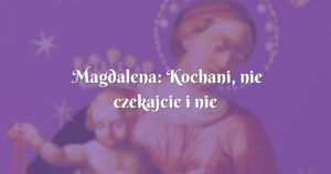 magdalena: kochani, nie czekajcie i nie zwlekajcie!