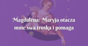 magdalena: maryja otacza mnie swa troska i pomaga mi każdego dnia.