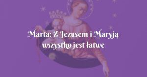 marta: z jezusem i maryją wszystko jest łatwe do zniesienia