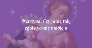 martyna: czy ja się tak egoistycznie modlę o moje szczęście?