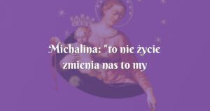 michalina: "to nie życie zmienia nas to my wprowadzamy zmianę..."