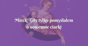 mirek: gdy tylko pomyślałem o nowennie ciarki przechodziły mi po całym ciele