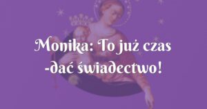 monika: to już czas dać świadectwo!