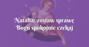 natalia: zostaw sprawę bogu spokojnie czekaj